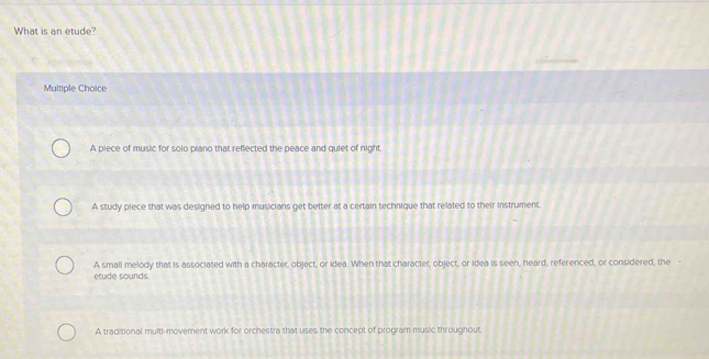 What is an etude?
Multiple Choice
A piece of music for solo piano that reflected the peace and quiet of night.
A study piece that was designed to help musicians get better at a certain technique that related to their instrument.

A small melody that is associated with a character, object, or idea. When that character, object, or Idea is seen, heard, referenced, or considered, the etude sounds.
A traditional multi-movement work for orchestra that uses the concept of program music throughout.