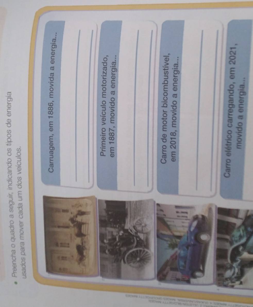 Preencha o quadro a seguir, indicando os tipos de energia 
usados para mover cada um dos veículos. 
Carruagem, em 1886, movida a energia... 
_ 
_ 
Primeiro veículo motorizado, 
em 1887, movido a energia... 
_ 
_ 
Carro de motor bicombustível, 
em 2018, movido a energia... 
_ 
_ 
Carro elétrico carregando, em 2021, 
movido a energia...