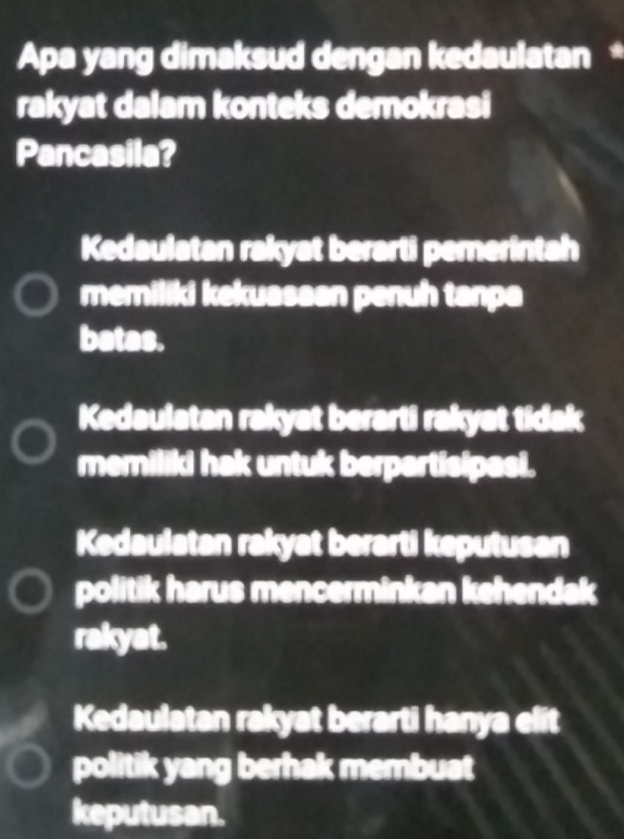 Apa yang dimaksud dengan kedaulatan *
rakyat dalam konteks demokrasi
Pancasila?
Kedaulatan rakyat berarti pemerintah
memiliki kekuasaan penuh tanpa
batas.
Kedaulatan rakyat berarti rakyat tidak
memiliki hak untuk berpartisipael.
Kedaulatan rakyat berarti keputusan
politik harus mencerminkan kehendak
rakyat.
Kedaulatan rakyat berarti hanya elit
politik yang berhak membuat
keputusan.