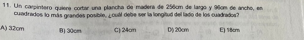 Un carpintero quiere cortar una plancha de madera de 256cm de largo y 96cm de ancho, en
cuadrados lo más grandes posible, ¿cuál debe ser la longitud del lado de los cuadrados?
A) 32cm B) 30cm C) 24cm D) 20cm E) 18cm