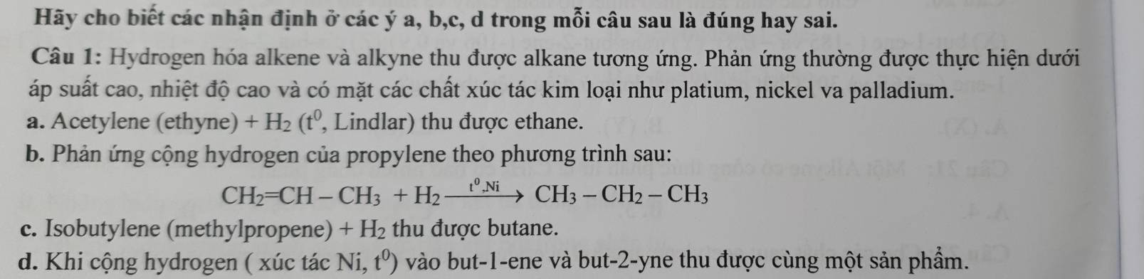 Hãy cho biết các nhận định ở các ý a, b, c, d trong mỗi câu sau là đúng hay sai. 
Câu 1: Hydrogen hóa alkene và alkyne thu được alkane tương ứng. Phản ứng thường được thực hiện dưới 
áp suất cao, nhiệt độ cao và có mặt các chất xúc tác kim loại như platium, nickel va palladium. 
a. Acetylene (ethyne) +H_2(t^0 , Lindlar) thu được ethane. 
b. Phản ứng cộng hydrogen của propylene theo phương trình sau:
CH_2=CH-CH_3+H_2xrightarrow t^0NiCH_3-CH_2-CH_3
c. Isobutylene (methylpropene) +H_2 thu được butane. 
d. Khi cộng hydrogen ( xúc tác Ni,t^0) vào but -1 -ene và but -2 -yne thu được cùng một sản phẩm.