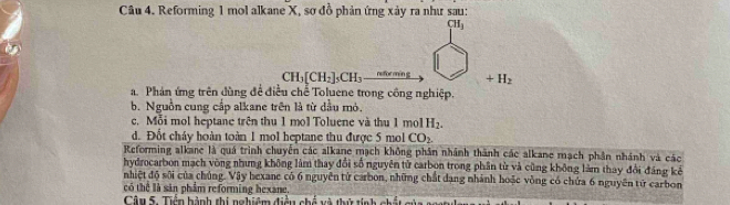 Reforming 1 mol alkane X, sơ đồ phản ứng xảy ra như sau:
CH_3
CH_3[CH_2]_5CH_3 retfor 1+1 +H_2
a Phán ứng trên dùng đề điều chế Toluene trong công nghiệp.
b. Nguồn cung cấp alkane trên là từ dầu mỏ.
c. Mỗi mol heptane trên thu 1 mol Toluene và thu 1 mol H_2.
d. Đốt cháy hoàn toàn 1 mol heptane thu được 5 mol CO_2
Reforming alkane là quá trình chuyển các alkane mạch không phần nhánh thành các alkane mạch phần nhánh và các
hydrocarbon mạch vòng nhưng không làm thay đổi số nguyên tử carbon trong phần từ và cũng không làm thay đổi đáng kê
nhiệt độ sôi của chúng. Vậy hexane có 6 nguyên tử carbon, những chất đạng nhành hoặc vòng có chứa 6 nguyên tứ carbon
có thể là sản phẩm reforming bexane.
Câu 5. Tiền hành thi nghiêm điều chế và thử tính ch