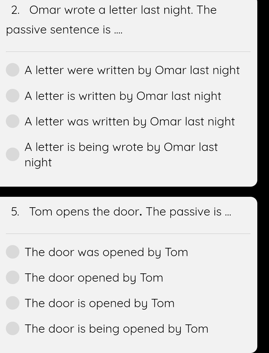 Omar wrote a letter last night. The
passive sentence is ....
A letter were written by Omar last night
A letter is written by Omar last night
A letter was written by Omar last night
A letter is being wrote by Omar last
night
5. Tom opens the door. The passive is ...
The door was opened by Tom
The door opened by Tom
The door is opened by Tom
The door is being opened by Tom