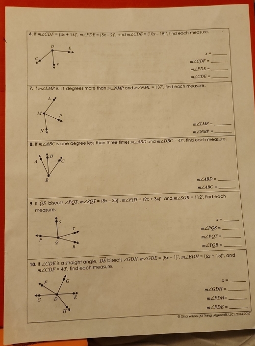 If m∠ CDF=(3x+14)^circ , m∠ FDE=(5x-2)^circ  and m∠ CDE=(10x-18)^circ  , find each measure.
D E
x= _
C
_ m∠ CDF=
F
m∠ FDE= _
m∠ CDE= _ 
7. If m∠ LMP 11 degrees more than m∠ NMP and m∠ NML=137° , find each measure .
L
M
S
m∠ LMP= _
N
m∠ NMP= _ 
8. If m∠ ABC is one degree less than three times . m∠ ABD and m∠ DBC=47° , find each measure.
D
A c
B
m∠ ABD= _
m∠ ABC= _ 
9, If overline QS bisects ∠ PQT. m∠ SQT=(8x-25)^circ , m∠ PQT=(9x+34)^circ  , and m∠ SQR=112° , find each 
measure. 
S
x= _ 
T 
_ m∠ PQS=
_ m∠ PQT=
ρ 
R 
_ m∠ TQR=
10. If ∠ CDE is a straight anglie. overline DE bisects ∠ GDH, m∠ GDE=(8x-1)^circ , m∠ EDH=(6x+15)^circ  , and
m∠ CDF=43° , find each measure.
x=
_
m∠ GDH= __
m∠ FDH=
_ m∠ FDE=
@ Gino Wilsan (All Things Algebroß, LLC), 2014-2017