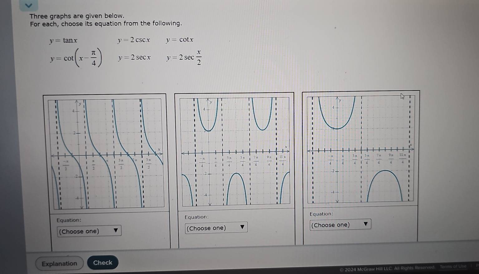 Three graphs are given below.
For each, choose its equation from the following.
y=tan x
y=2csc x y=cot x
y=cot (x- π /4 ) y=2sec x y=2sec  x/2 
Equation:
Equation: Equation:
(Choose one) (Choose one) (Choose one)
Explanation Check
2024 McGraw Hill LLC. A fU