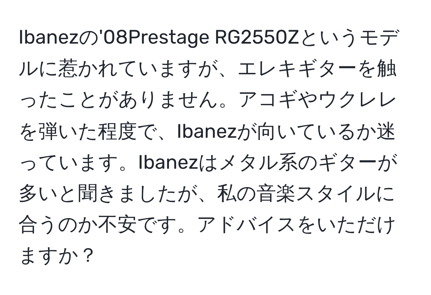 Ibanezの'08Prestage RG2550Zというモデルに惹かれていますが、エレキギターを触ったことがありません。アコギやウクレレを弾いた程度で、Ibanezが向いているか迷っています。Ibanezはメタル系のギターが多いと聞きましたが、私の音楽スタイルに合うのか不安です。アドバイスをいただけますか？