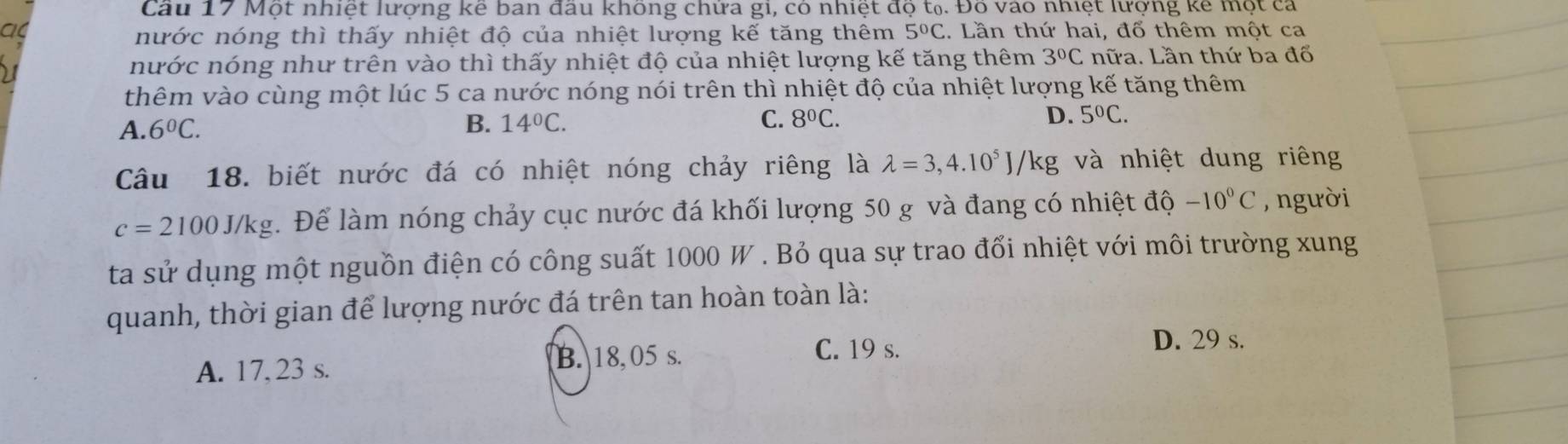 Cầu 17 Một nhiệt lượng kế ban đầu không chứa gi, có nhiệt độ t₀. Đồ vào nhiệt lượng kê một cả
nước nóng thì thấy nhiệt độ của nhiệt lượng kế tăng thêm 5°C. Lần thứ hai, đổ thêm một ca
nước nóng như trên vào thì thấy nhiệt độ của nhiệt lượng kế tăng thêm 3°C nữa. Lần thứ ba đổ
thêm vào cùng một lúc 5 ca nước nóng nói trên thì nhiệt độ của nhiệt lượng kế tăng thêm
A. 6^0C. B. 14°C. C. 8^0C. D. 5°C. 
Câu 18. biết nước đá có nhiệt nóng chảy riêng là lambda =3,4.10^5J/kg và nhiệt dung riêng
c=2100J/kg. Để làm nóng chảy cục nước đá khối lượng 50 g và đang có nhiệt độ -10°C , người
ta sử dụng một nguồn điện có công suất 1000 W. Bỏ qua sự trao đổi nhiệt với môi trường xung
quanh, thời gian để lượng nước đá trên tan hoàn toàn là:
A. 17, 23 s.
B. 18, 05 s. C. 19 s.
D. 29 s.