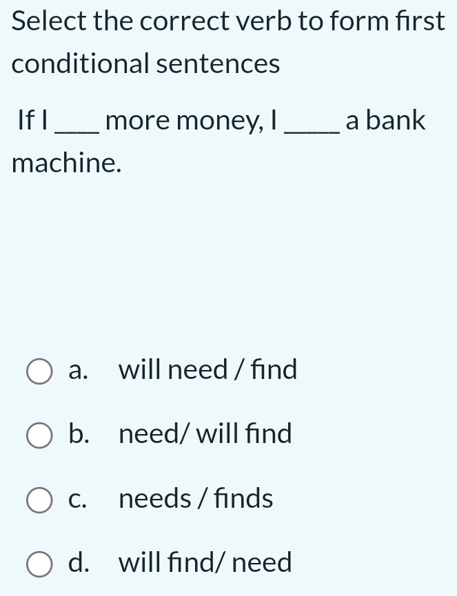 Select the correct verb to form first
conditional sentences
If I _more money, I _a bank
machine.
a. will need / find
b. need/ will find
c. needs / finds
d. will find/ need