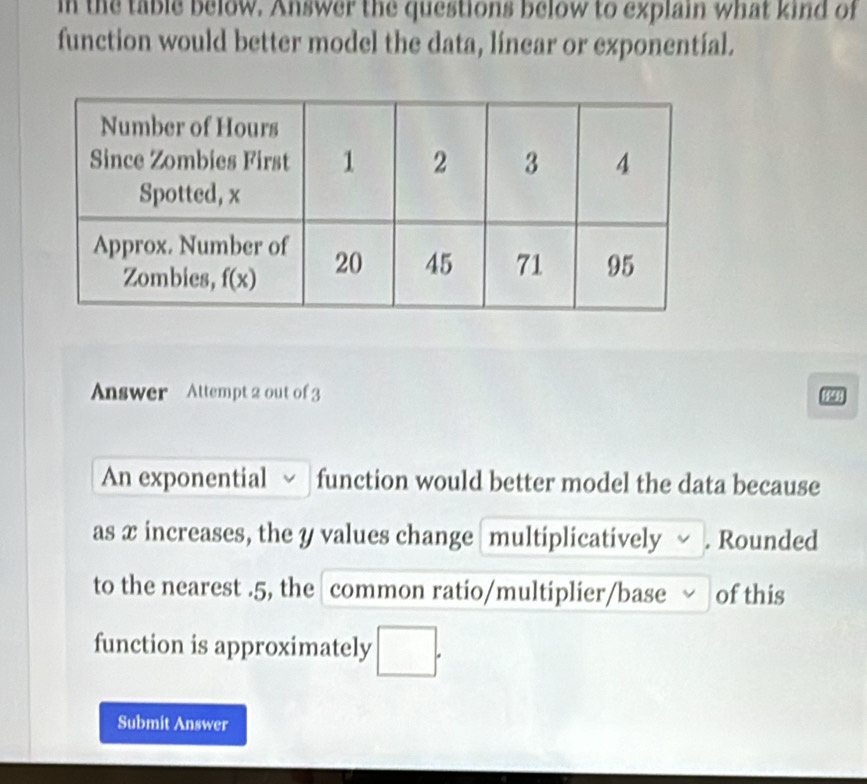 in the table below. Answer the questions below to explain what kind of
function would better model the data, linear or exponentíal.
Answer Attempt 2 out of 3 84
An exponential function would better model the data because
as x increases, the y values change multiplicatively . Rounded
to the nearest .5, the common ratio/multiplier/base of this
function is approximately □ .
Submit Answer