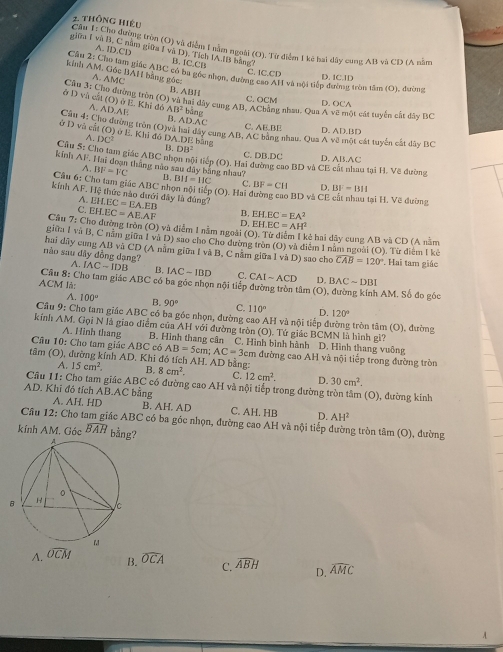 thông hiệu
Cu 1:Chu đường tròn (O) và điễm 1 nằm ngoài (O). Từ điểm 1 kê hai đây cung AB và CD (A nằm
giữu I và B, C năm giữa I và D), Tích IA.IB bằng?
A. 1D.CD
Câu 2: B. IC,CB C. IC.CD
kinh AN họ làm giác ABC có ba gốc nhọn, đường cao ATI và nội tiếp đường tròn tâm (O), đường D. IC.1D
4. Gộc 1AH bằng góc:
Câu 3: A. AMC
Cho đường tròn (O) B. ABH và hai dây cung AB, AChằng nhau. Qua C. OCM Asqrt(2) một cát tuyển cất dây BC
D. O
ở D và cất (O) ở E. Khi đó A. AD.AE B. AD.AC
AB^2 bāng
C. AE.BE D. AD.BD
Ct 4: Cho đường tròn (O)và hai đây cung AB, AC bằng nhau. Qua A về một cát tuyển cất dây BC
ở D và cật (O) ở E. Khi đó DA.DE bằng 110°
A
B. DB^2
Câu S: Cho tam giác Arec nhọn nội tiếp (O), Hai đường cao BD và CE cát nhau tại H. Vẽ đường D. AB.AC
C. D B.DC
kinh 31. Hai đoạn tháng nào sau dây bằng nhau? B,
.BI^2=VC BII=IIC C. BF=CII D. BI=BII
Cầu 6: Cho tam giác ABC nhọn nội tiếp (O). Hai đường cao BD và CE tại H. Vẽ đường
kinh AF. Hệ thức nào dưới đây là đùng? EH.EC=EA.EB B, EH.EC=EA^2
A.
C. EH.EC=AE.AF
D, EH.EC=AH^2
Câu Y= Cho đường tròn (O) và điểm 1 nằm ngoài (O). Từ diểm 1 kẻ hai dây cung AB và CD (A nằm
giữa I và B, C năm giữa 1 và D) sao cho Cho dường tròn (O) và điễm 1 năm ngoài (O). Từ điểm I kẻ
hai dây cung AB và CD (A nằm giữa I và B, C nằm giữa l và D) sao cho overline CAB=120°
nào sau dây đồng dạng?  Hai tam giác
AC-IDB B. IAC-IBD C. CAIsim ACD D. BACsim DBI
Câu 8: Cho tam giác ABC có ba góc nhọn nội tiếp đường tròn tâm (O), đường kính AM. Số đo góc
ACM là:
A. 100° B. 90° C. 110° D. 120°
Câu 9: Cho tam giác ABC có ba góc nhọn, đường cao AH và nội tiếp đường tròn tâm (O), đường
kính AM. Gọi N là giao điểm của AH với đường tròn (O). Tứ giác BCMN là hình gi?
A. Hình thang B. Hình thang cân C. Hình bình hành  D. Hình thang vuông
Câu 10: Cho tam giác ABC có AB=5cm 1' AC= 3cm đường cao AH và nội tiếp trong đường tròn
tâm (O), đường kính AD. Khi đó tích AH. AD bằng B. 8cm^2. C. 12cm^2. D. 30cm^2.
A. 15cm^2.
Câu 11: Cho tam giác ABC có đường cao AH và nội tiếp trong đường tròn tâm (O), đường kính
AD. Khi đó tích AB.AC bằng A. AH. HD B. AH. AD C. AH. HB D. AH^2
Câu 12: Cho tam giác ABC có ba góc nhọn, đường cao AH và nội tiếp đường tròn tâm (O), đường
kính AM. Gác widehat BAH bằng?
B. widehat OCA C. widehat ABH D. widehat AMC
