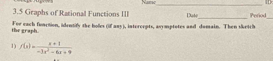 Name_ ID: 
3.5 Graphs of Rational Functions III Date_ Period 
_ 
For each function, identify the holes (if any), intercepts, asymptotes and domain. Then sketch 
the graph. 
1) f(x)= (x+1)/-3x^2-6x+9 