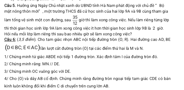 Hưởng ứng Ngày Chủ nhật xanh do UBND tỉnh Hà Nam phát động với chủ đề " Bộ 
mặt nông thôn mới" , một trường THCS đã cử học sinh của hai lớp 9A và 9B cùng tham gia 
làm tổng vệ sinh một con đường, sau  35/12  giờ thì làm xong công việc. Nếu làm riêng từng lớp 
thì thời gian học sinh lớp 9A làm xong công việc ít hơn thời gian học sinh lớp 9B là 2 giờ. 
Hỏi nếu mỗi lớp làm riêng thì sau bao nhiêu giờ sẽ làm xong công việc? 
Câu 6: (3,5 điểm). Cho tam giác nhọn ABC nội tiếp đường tròn (0;R). Hai đường cao AD, BE
(D∈ BC; E∈ AC) lần lượt cắt đường tròn (O) tại các điểm thứ hai là M và N. 
1/ Chứng minh tứ giác ABDE nội tiếp 1 đường tròn. Xác định tâm I của đường tròn đó. 
2/ Chứng minh rằng: MNparallel DE. 
3/ Chứng minh OC vuông góc với DE. 
4/ Cho (O) và dây AB cố định. Chứng minh rằng đường tròn ngoại tiếp tam giác CDE có bán 
kính luôn không đổi khi điểm C di chuyển trên cung lớn AB.