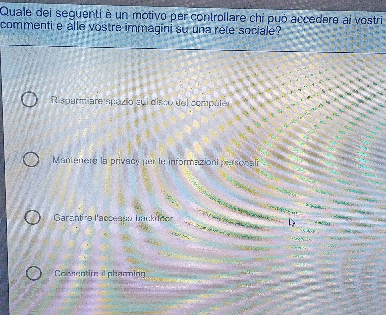 Quale dei seguenti è un motivo per controllare chi può accedere ai vostri
commenti e alle vostre immagini su una rete sociale?
Risparmiare spazio sul disco del computer
Mantenere la privacy per le informazioni personali
Garantire l'accesso backdoor
Consentire il pharming