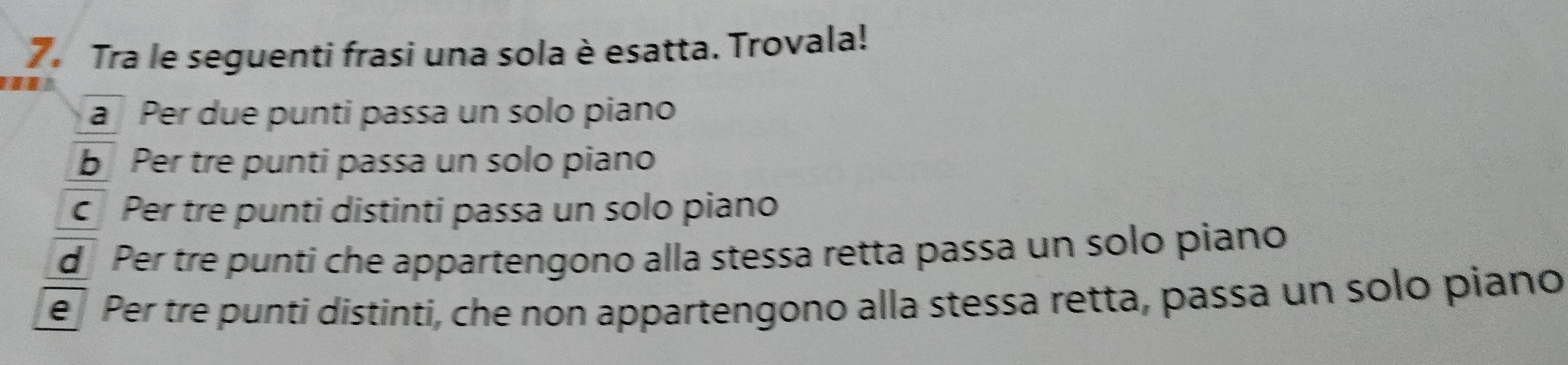 Tra le seguenti frasi una sola è esatta. Trovala!
a Per due punti passa un solo piano
b Per tre punti passa un solo piano
c Per tre punti distinti passa un solo piano
d Per tre punti che appartengono alla stessa retta passa un solo piano
e Per tre punti distinti, che non appartengono alla stessa retta, passa un solo piano