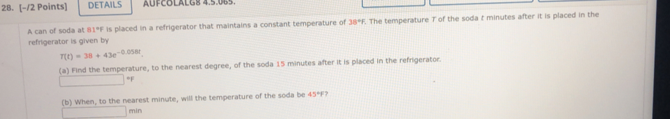 DETAILS AUFCOLALG8 4.5.065. 
A can of soda at 81°F is placed in a refrigerator that maintains a constant temperature of 38°F The temperature T of the soda t minutes after it is placed in the 
refrigerator is given by
T(t)=38+43e^(-0.058t). 
(a) Find the temperature, to the nearest degree, of the soda 15 minutes after it is placed in the refrigerator. 
* F
(b) When, to the nearest minute, will the temperature of the soda be 45°F ?
min