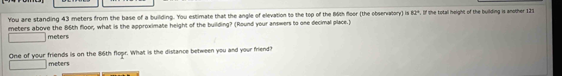 You are standing 43 meters from the base of a building. You estimate that the angle of elevation to the top of the 86th floor (the observatory) is 82°. If the total height of the building is another 121
meters above the 86th floor, what is the approximate height of the building? (Round your answers to one decimal place.)
meters
One of your friends is on the 86th flopr. What is the distance between you and your friend?
meters