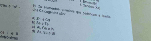 Bromo (Br) 5. Xenânio (Xe)
ção é 1s^2- dos Calcogênios são:
9) Os elementos químicos que pertencem à familia
a) Zn e Cd
b) Se e Te
c) Al, Ga e In
os l e ll d) As, Sb e Bi
eletrônicas