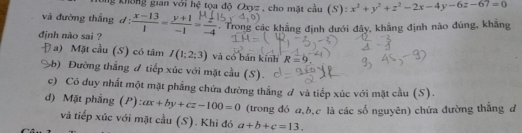 ng không gian với hệ tọa độ Oxyz , cho mặt cầu (S): x^2+y^2+z^2-2x-4 y-6z-67=0
và đường thắng d :  (x-13)/1 = (y+1)/-1 = z/-4  Trong các khẳng định dưới đây, khẳng định nào đúng, khẳng
định nào sai ?
Đa) Mặt cầu (S) có tâm I(1;2;3) và có bán kính R=9.
b) Đường thẳng đ tiếp xúc với mặt cầu (S).
c) Có duy nhất một mặt phẳng chứa đường thẳng đ và tiếp xúc với mặt cầu (S).
d) Mặt phẳng (P): ax+by+cz-100=0 (trong đó a, b, c là các số nguyên) chứa đường thẳng đ
và tiếp xúc với mặt cầu (S). Khi đó a+b+c=13.