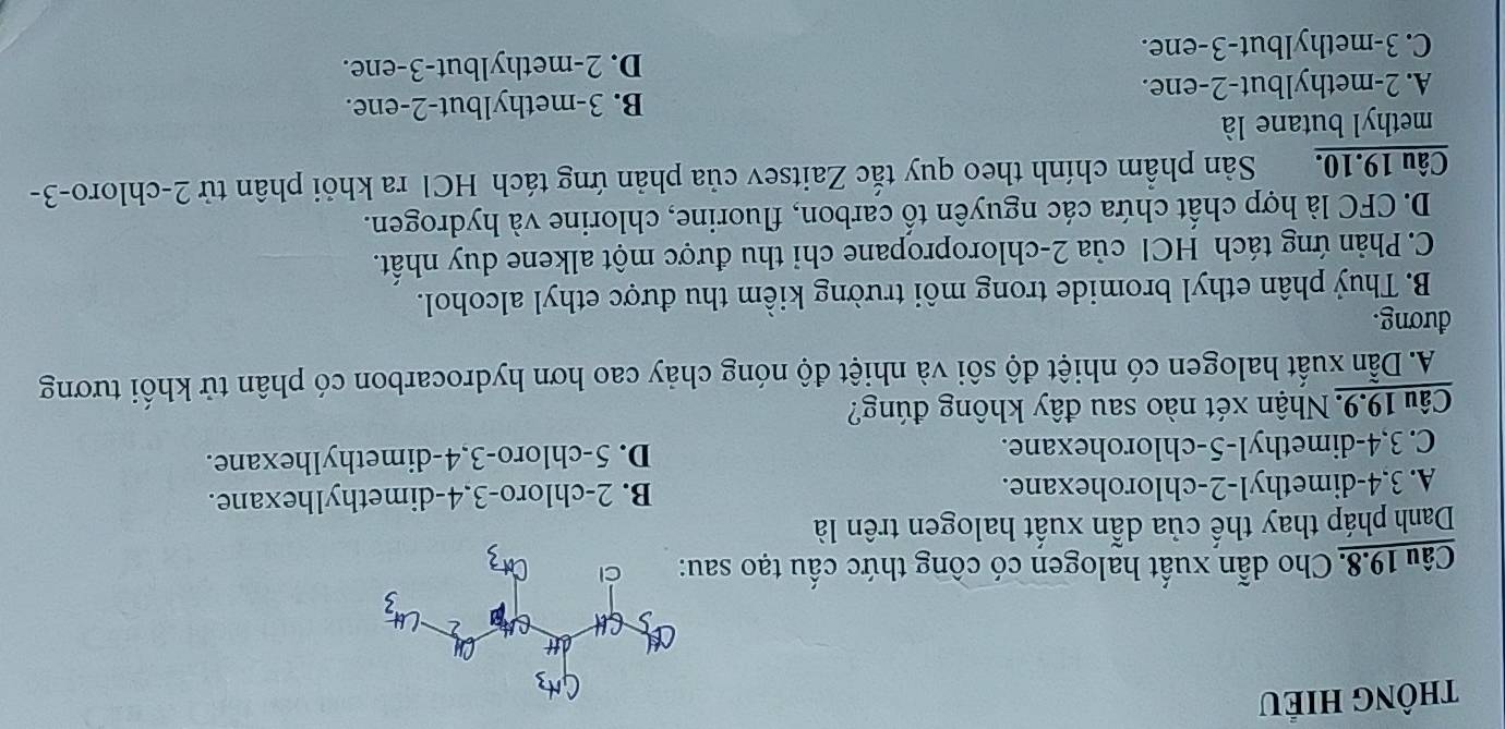 tHÔnG HIÉU
Câu 19.8. Cho dẫn xuất halogen có công thức cầu tạo sa
Danh pháp thay thể của dẫn xuất halogen trên là
A. 3,4-dimethyl-2-chlorohexane. B. 2-chloro-3,4-dimethylhexane.
C. 3,4-dimethyl-5-chlorohexane. D. 5-chloro-3,4-dimethylhexane.
Câu 19.9. Nhận xét nào sau đây không đúng?
A. Dẫn xuất halogen có nhiệt độ sôi và nhiệt độ nóng chảy cao hơn hydrocarbon có phân tử khối tương
đương.
B. Thuỷ phân ethyl bromide trong môi trường kiểm thu được ethyl alcohol.
C. Phản ứng tách HCl của 2-chloropropane chi thu được một alkene duy nhất.
D. CFC là hợp chất chứa các nguyên tố carbon, fluorine, chlorine và hydrogen.
Câu 19.10. Sản phầm chính theo quy tắc Zaitsev của phản ứng tách HCl ra khỏi phân tử 2-chloro-3-
methyl butane là
B. 3-methylbut-2-ene.
A. 2-methylbut-2-ene.
D. 2-methylbut-3-ene.
C. 3-methylbut-3-ene.
