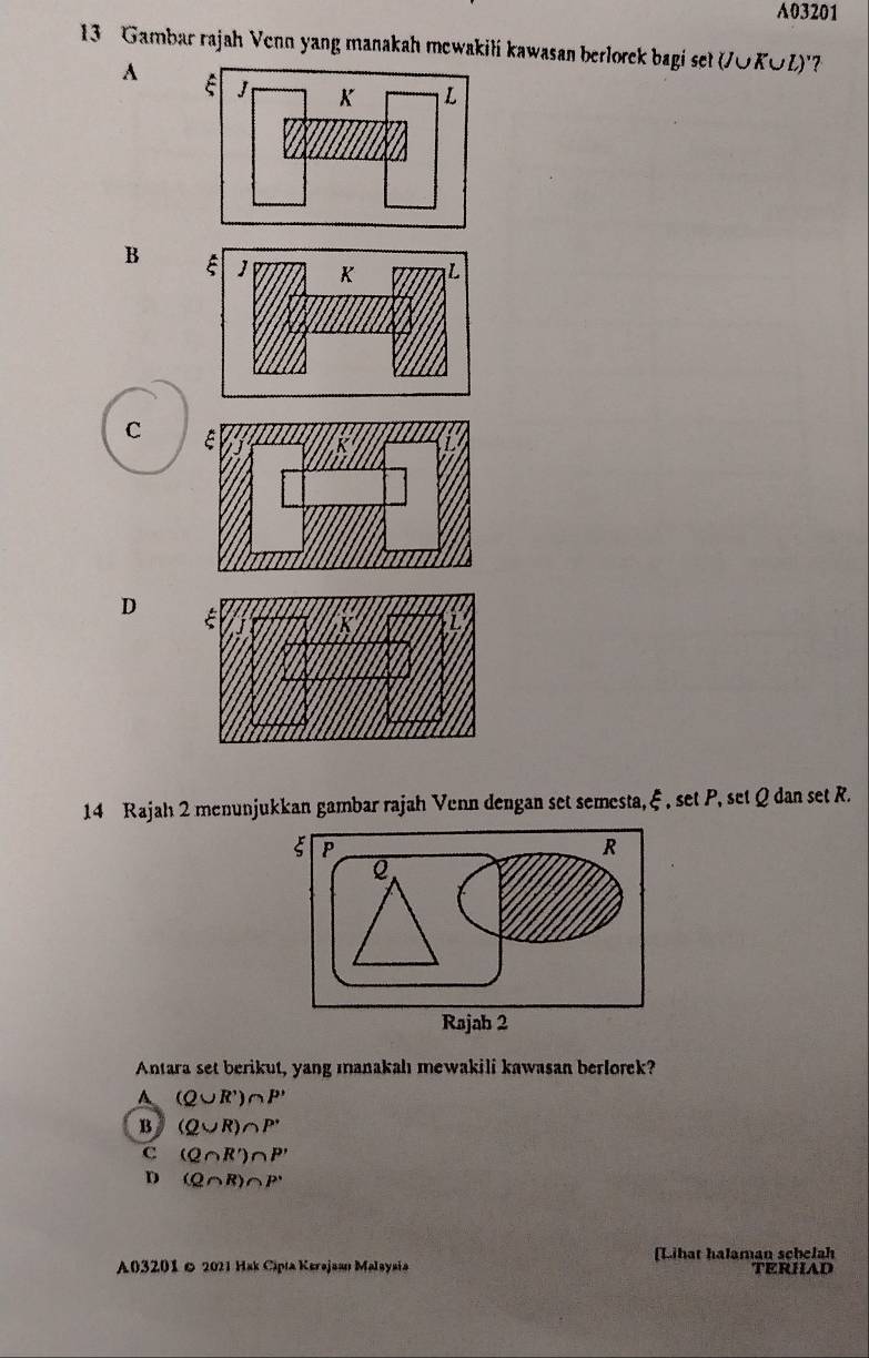 A03201
13 Gambar rajah Venn yang manakah mewakili kawasan berlorek bagi set (J∪KOZ)'?
A
B
C
D
14 Rajah 2 menunjukkan gambar rajah Venn dengan set semesta, ξ , set P, set Q dan set R.
Antara set berikut, yang manakalı mewakili kawasan berlorek?
A (Q∪ R')∩ P'
B (Q∪ R)∩ P'
C (Q∩ R')∩ P'
D (Q∩ R)∩ P^,
A03201 & 2021 Hak Cipia Kerajaan Malaysia [Lihat halaman schelah TERHAD