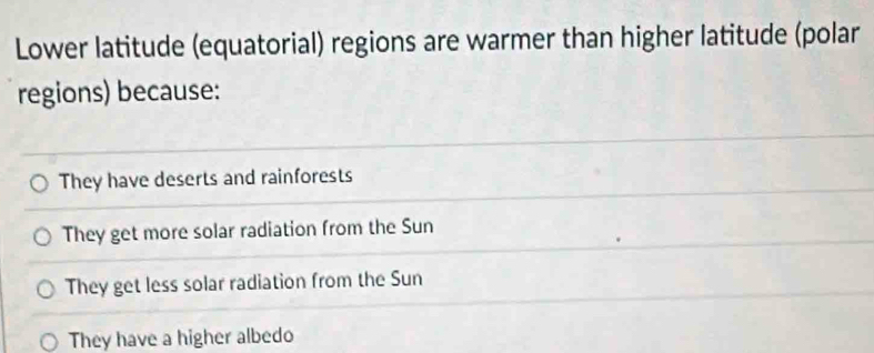 Lower latitude (equatorial) regions are warmer than higher latitude (polar
regions) because:
They have deserts and rainforests
They get more solar radiation from the Sun
They get less solar radiation from the Sun
They have a higher albedo