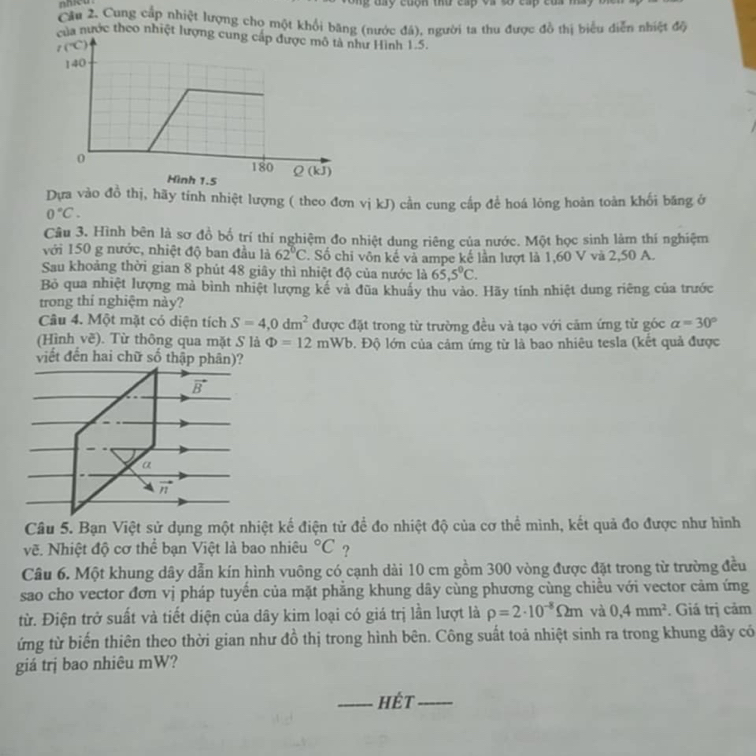Cầu 2. Cung cấp nhiệt lượng cho một khổi băng (nước đá), người ta thu được đồ thị biểu diễn nhiệt độ
của nước theo nhiệt lượngư Hình 1.5.
Dựa vào đồ thị, hãy tính nhiệt lượng ( theo đơn vị kJ) cần cung cấp để hoá lỏng hoàn toàn khối băng ở
0°C.
Câu 3. Hình bên là sơ đồ bố trí thí nghiệm đo nhiệt dung riêng của nước. Một học sinh làm thí nghiệm
với 150 g nước, nhiệt độ ban đầu là 62°C. Số chi vôn kế và ampe kế lần lượt là 1,60 V và 2,50 A.
Sau khoảng thời gian 8 phút 48 giây thì nhiệt độ của nước là 65.5°C.
Bỏ qua nhiệt lượng mả bình nhiệt lượng kế và đũa khuẩy thu vào. Hãy tính nhiệt dung riêng của trước
trong thí nghiệm này?
Câu 4. Một mặt có diện tích S=4,0dm^2 được đặt trong từ trường đều và tạo với cảm ứng từ góc alpha =30°
(Hình vẽ). Từ thông qua mặt S là Phi =12mWb Đ. Độ lớn của cảm ứng từ là bao nhiêu tesla (kết quả được
Câu 5. Bạn Việt sử dụng một nhiệt kế điện tử đề đo nhiệt độ của cơ thể mình, kết quả đo được như hình
vẽ. Nhiệt độ cơ thể bạn Việt là bao nhiêu°C ?
Câu 6. Một khung dây dẫn kín hình vuông có cạnh dài 10 cm gồm 300 vòng được đặt trong từ trường đều
sao cho vector đơn vị pháp tuyển của mặt phẳng khung dây cùng phương cùng chiều với vector cảm ứng
từ. Điện trở suất và tiết diện của dây kim loại có giá trị lần lượt là rho =2· 10^(-8)Omega m và 0,4mm^2. Giá trị cảm
ứng từ biến thiên theo thời gian như đồ thị trong hình bên. Công suất toả nhiệt sinh ra trong khung dây có
giá trị bao nhiêu mW?
_hét_
