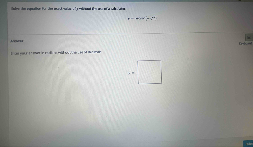 Solve the equation for the exact value of y without the use of a calculator.
y=arcsec (-sqrt(2))
Answer
Keyboard
Enter your answer in radians without the use of decimals.
Subn