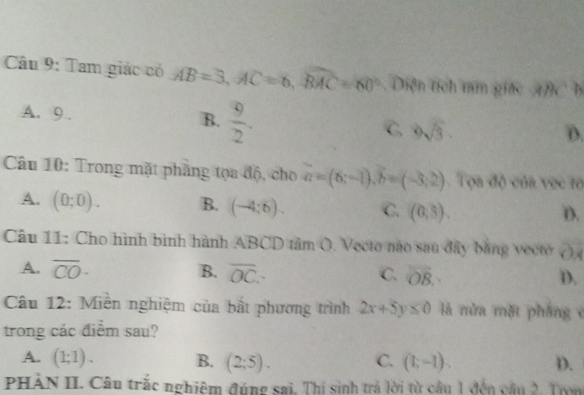 Tam giác có AB=3, AC=6, widehat BMC=60° Diện tích tam giác ABCD
A. 9. B.  9/2 . C. 9sqrt(3).
D.
Câu 10: Trong mặt phẳng tọa độ, cho a=(6;-1), b=(-3;2). Tọa độ của vọc tổ
A. (0;0). B. (-4;6). C. (0,3).
D.
Câu 11: Cho hình bình hành ABCD tâm O. Vecto nào sau đây bằng vecto ()
A. overline CO· B. overline OC. C. vector OB.
D.
Câu 12: Miền nghiệm của bắt phương trình 2x+5y≤ 0 là nửa mặt pháng 
trong các điểm sau?
A. (1;1). B. (2;5). C. (1;-1). D.
PHẢN II. Câu trắc nghiệm đúng sai. Thí sinh trả lời từ cầu 1 đến câu 2. Tron