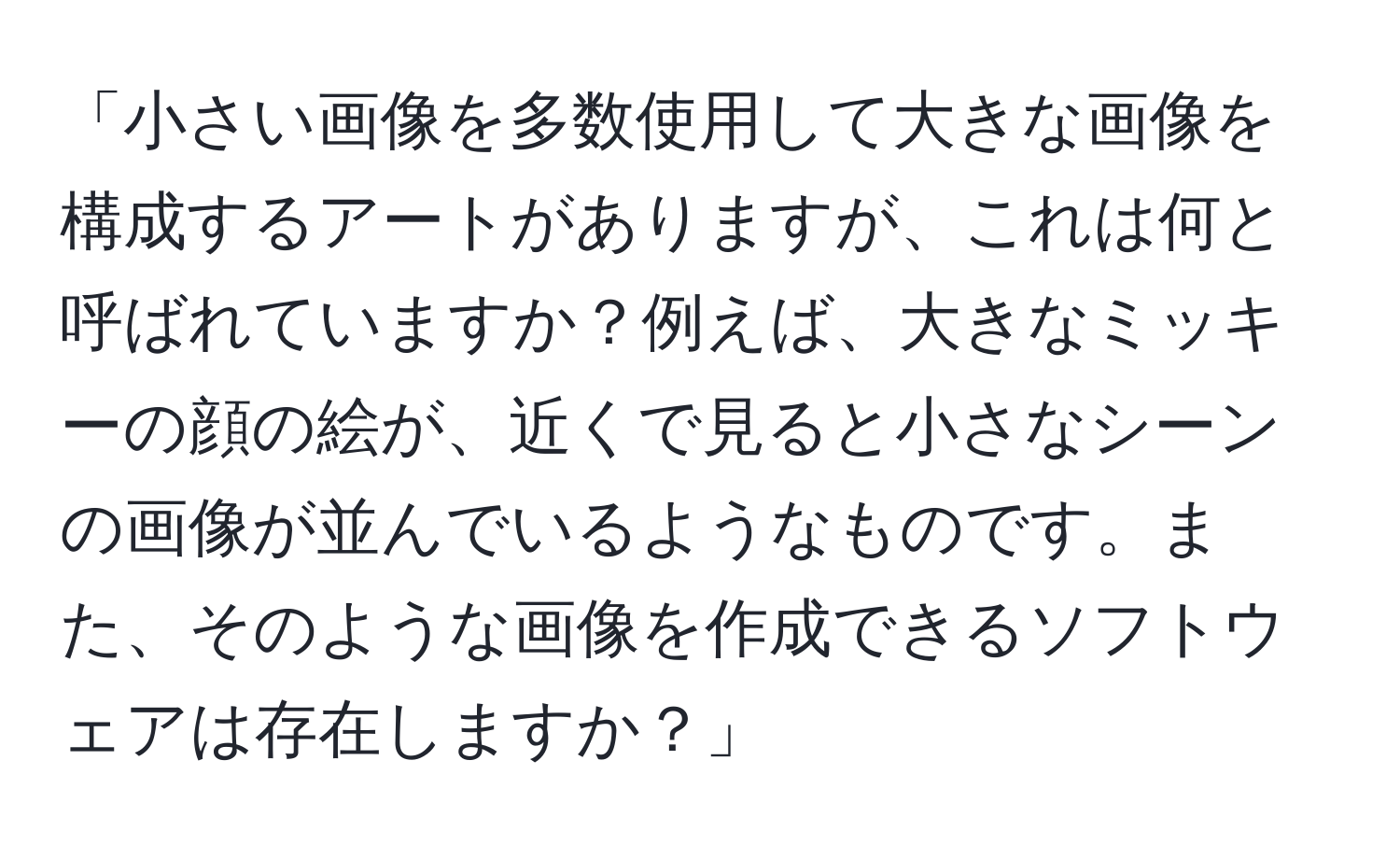 「小さい画像を多数使用して大きな画像を構成するアートがありますが、これは何と呼ばれていますか？例えば、大きなミッキーの顔の絵が、近くで見ると小さなシーンの画像が並んでいるようなものです。また、そのような画像を作成できるソフトウェアは存在しますか？」