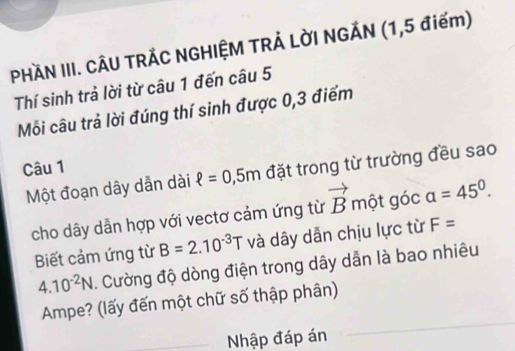 PHÀN III. CÂU TRÁC NGHIỆM TRẢ LỜI NGẢN (1,5 điểm) 
Thí sinh trả lời từ câu 1 đến câu 5
Mỗi câu trả lời đúng thí sinh được 0,3 điểm 
Câu 1 
Một đoạn dây dẫn dài ell =0,5m đặt trong từ trường đều sao 
cho dây dẫn hợp với vectơ cảm ứng từ vector B một góc a=45°. 
Biết cảm ứng từ B=2.10^(-3)T và dây dẫn chịu lực từ F=
4.10^(-2)N. Cường độ dòng điện trong dây dẫn là bao nhiêu 
_ 
Ampe? (lấy đến một chữ số thập phân) 
_Nhập đáp án