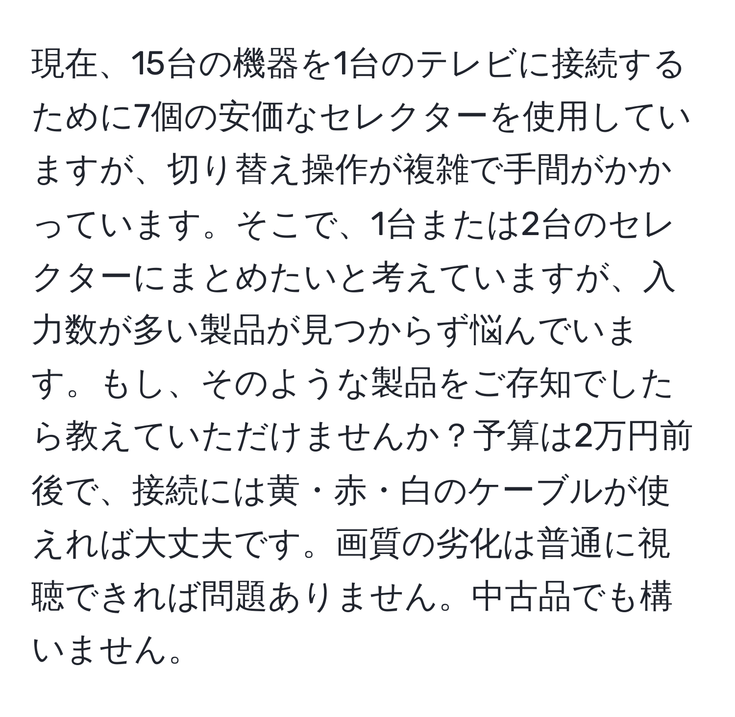 現在、15台の機器を1台のテレビに接続するために7個の安価なセレクターを使用していますが、切り替え操作が複雑で手間がかかっています。そこで、1台または2台のセレクターにまとめたいと考えていますが、入力数が多い製品が見つからず悩んでいます。もし、そのような製品をご存知でしたら教えていただけませんか？予算は2万円前後で、接続には黄・赤・白のケーブルが使えれば大丈夫です。画質の劣化は普通に視聴できれば問題ありません。中古品でも構いません。