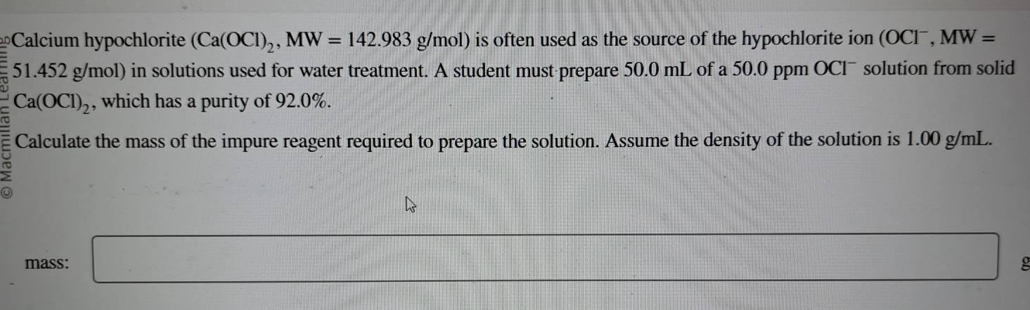 Calcium hypochlorite (Ca(OCl)_2, MW=142.983g/mol) is often used as the source of the hypochlorite ion (OClˉ, MW=
51.452 g/mol) in solutions used for water treatment. A student must-prepare 50.0 mL of a 50.0 ppm OClˉ solution from solid
Ca(OCl)_2
, which has a purity of 92.0%. 
Calculate the mass of the impure reagent required to prepare the solution. Assume the density of the solution is 1.00 g/mL. 
mass: □ □ g