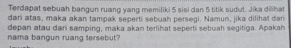 Terdapat sebuah bangun ruang yang memiliki 5 sisi dan 5 titik sudut. Jika dilihat 
dari atas, maka akan tampak seperti sebuah persegi. Namun, jika dilihat dari 
depan atau dari samping, maka akan terlihat seperti sebuah segitiga. Apakah 
nama bangun ruang tersebut?