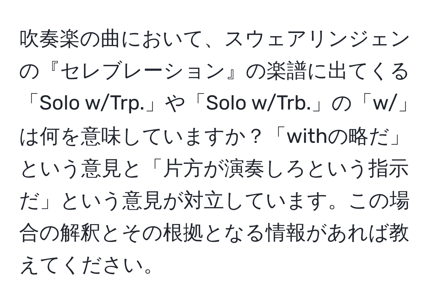 吹奏楽の曲において、スウェアリンジェンの『セレブレーション』の楽譜に出てくる「Solo w/Trp.」や「Solo w/Trb.」の「w/」は何を意味していますか？「withの略だ」という意見と「片方が演奏しろという指示だ」という意見が対立しています。この場合の解釈とその根拠となる情報があれば教えてください。