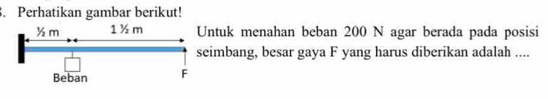 Perhatikan gambar berikut!
½m 1 ½m Untuk menahan beban 200 N agar berada pada posisi 
seimbang, besar gaya F yang harus diberikan adalah .... 
Beban
F