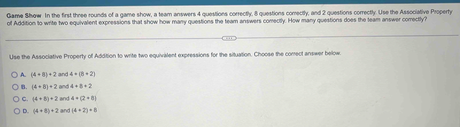 Game Show In the first three rounds of a game show, a team answers 4 questions correctly, 8 questions correctly, and 2 questions correctly. Use the Associative Property
of Addition to write two equivalent expressions that show how many questions the team answers correctly. How many questions does the team answer correctly?
Use the Associative Property of Addition to write two equivalent expressions for the situation. Choose the correct answer below.
A. (4+8)+2 and 4+(8+2)
B. (4+8)+2 and 4+8+2
C. (4+8)+2 and 4+(2+8)
D. (4+8)+2 and (4+2)+8