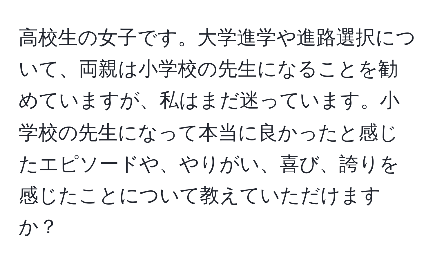 高校生の女子です。大学進学や進路選択について、両親は小学校の先生になることを勧めていますが、私はまだ迷っています。小学校の先生になって本当に良かったと感じたエピソードや、やりがい、喜び、誇りを感じたことについて教えていただけますか？