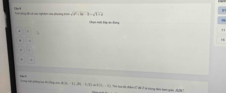 Danh
Câu 8
01
Tíinh tổng tất cả các nghiệm của phương trình sqrt(x^2+3x-2)=sqrt(1+x)
06
Chọn một đáp án đúng
A 3.
11
B -2.
16
C 1.
D -3.
Câu 9
Trong mặt phẳng tọa độ Ozy, cho A(3;-1), B(-1;2) và I(1;-1). Tim tọa độ điểm C để I là trọng tâm tam giác ABC.
Chon