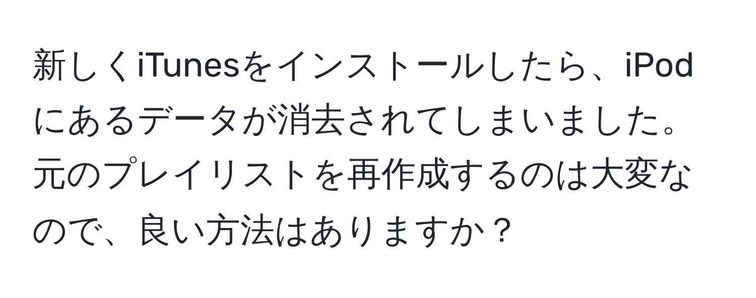 新しくiTunesをインストールしたら、iPodにあるデータが消去されてしまいました。元のプレイリストを再作成するのは大変なので、良い方法はありますか？