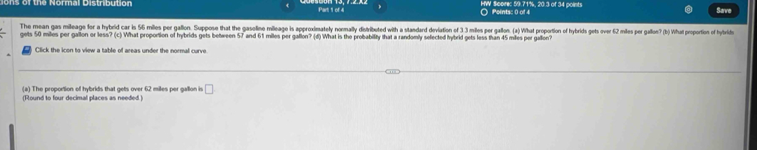 ons of the Normal Distribution Part 1 of 4 HW Score: 59.71%, 20.3 of 34 points Save 
○ Points: 0 of 4 
The mean gas mileage for a hybrid car is 56 miles per gallon. Suppose that the gasoline mileage is approximately normally distributed with a standard deviation of 3 3 miles per gallon. (a) What proportion of hybrids gets over 62 miles per gallon? (b) What proportion of hybrids 
gets 50 miles per gallon or less? (c) What proportion of hybrids gets between 57 and 61 miles per gallon? (d) What is the probability that a randomly selected hybrid gets less than 45 miles per gallon? 
Click the icon to view a table of areas under the normal curve. 
(a) The proportion of hybrids that gets over 62 miles per gallon is □
(Round to four decimal places as needed.)