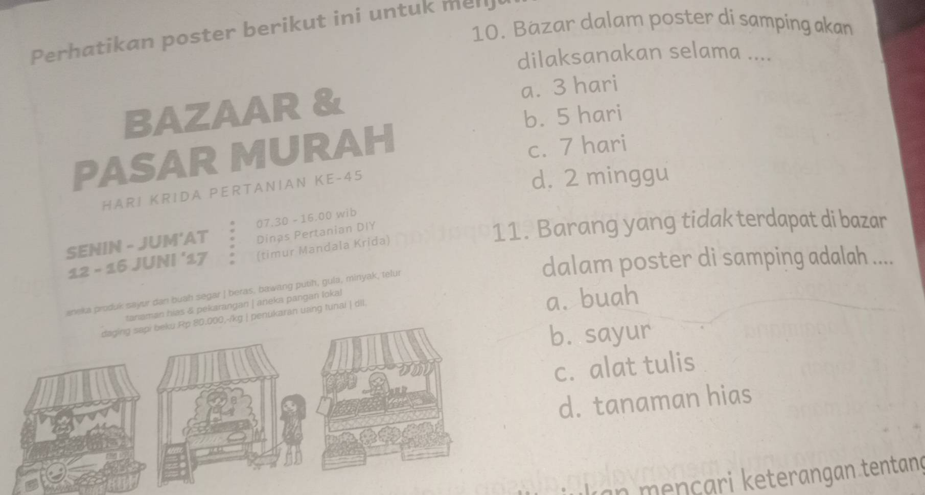 Bäzar dalam poster di samping akan
Perhatikan poster berikut ini untuk mer
dilaksanakan selama ....
BAZAAR & a. 3 hari
b. 5 hari
PASAR MURAH
c. 7 hari
HA R I KRIDA PERTANIAN KE -45
d. 2 minggu
07.30 -16.00 wib
SENIN - JUM'AT Dinas Pertanian DIY 11. Barang yang tidak terdapat di bazar
12 - 16 JUNI ‘17 (timur Mandala Krida)
dalam poster di samping adalah ....
aneka produk sayur dan buah segar | beras, bawang putih, gula, minyak, telur
tariaman hias & pekarangan | aneka pangan lokal
a. buah
-/kg | penükaran uang tunai | dll.
b. sayur
c. alat tulis
d. tanaman hias
an mençari keterangan tentan ç