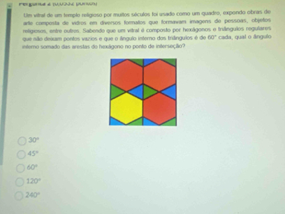 Fergunia 2 (U,UJJé pumus)
Um vitral de um temple religioso por muitos séculos foi usado como um quadro, expondo obras de
arte composta de vidros em diversos formatos que formavam imagens de pessoas, objetos
religiosos, entre outros. Sabendo que um vitral é composto por hexágonos e triângulos regulares
que não deixam pontos vazios e que o ângulo interno dos triângulos é de 60°
intero somado das arestas do hexágono no ponto de interseção? cada, qual o ângulo
30°
45°
60°
120°
240°