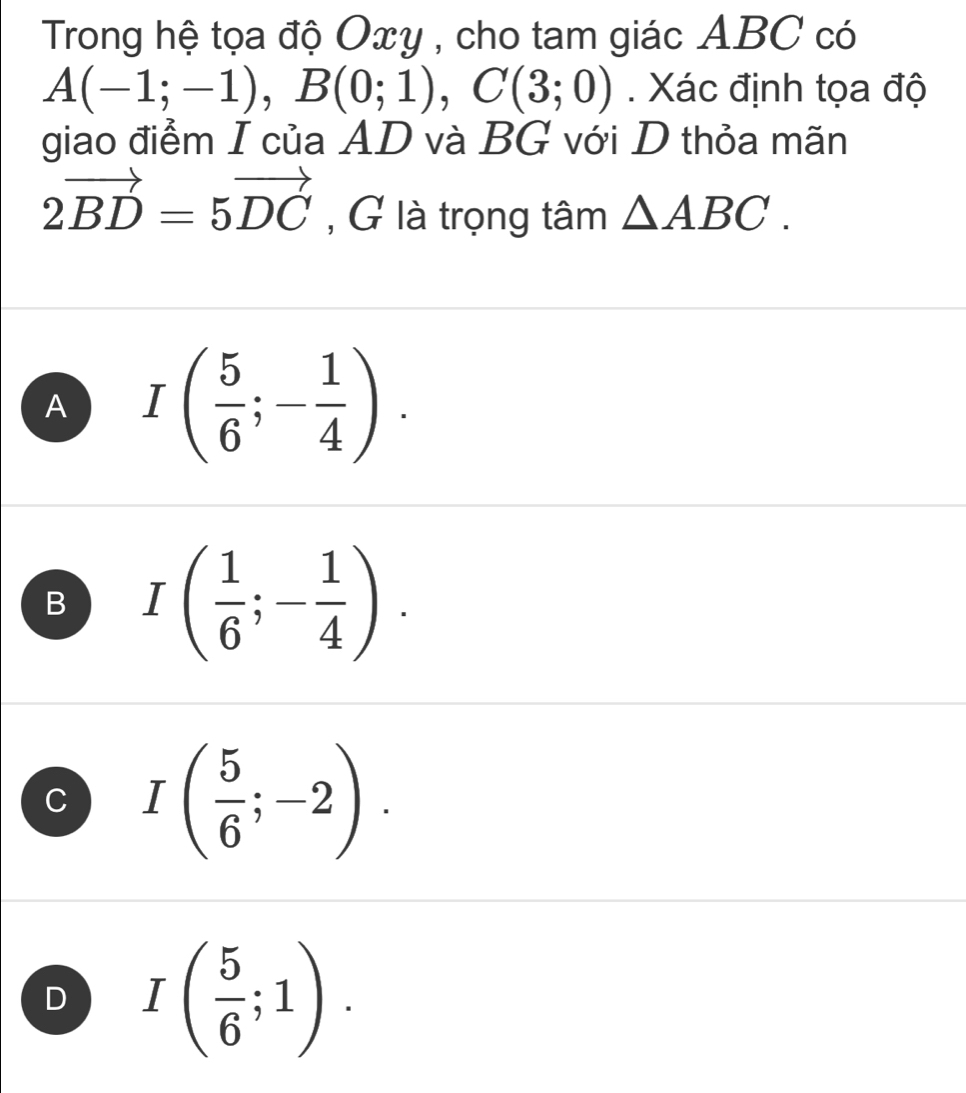 Trong hệ tọa độ Oxy , cho tam giác ABC có
A(-1;-1), B(0;1), C(3;0). Xác định tọa độ
giao điểm I của AD và BG với D thỏa mãn
2vector BD=5vector DC , G là trọng tâm △ ABC.
A I( 5/6 ;- 1/4 ).
B I( 1/6 ;- 1/4 ).
C I( 5/6 ;-2).
D I( 5/6 ;1).