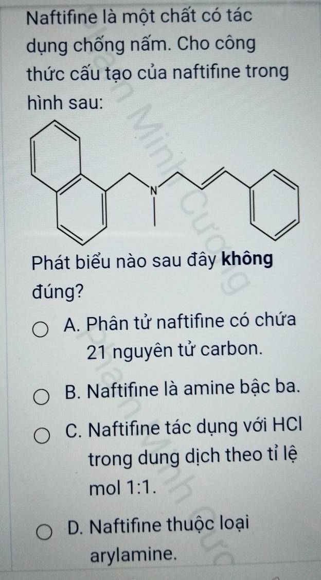 Naftifine là một chất có tác
dụng chống nấm. Cho công
thức cấu tạo của naftifine trong
hình sau:
Phát biểu nào sau đây không
đúng?
A. Phân tử naftifine có chứa
21 nguyên tử carbon.
B. Naftifine là amine bậc ba.
C. Naftifine tác dụng với HCI
trong dung dịch theo tỉ lệ
mol 1:1.
D. Naftifine thuộc loại
arylamine.