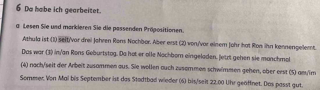 Da habe ich gearbeitet. 
a Lesen Sie und markieren Sie die passenden Präpositionen. 
Athula ist (1) seit/vor drei Jahren Rons Nachbar. Aber erst (2) von/vor einem Jahr hat Ron ihn kennengelernt. 
Das war (3) in/an Rons Geburtstag. Da hat er alle Nachbarn eingeladen. Jetzt gehen sie manchmal 
(4) nach/seit der Arbeit zusammen aus. Sie wollen auch zusammen schwimmen gehen, aber erst (5) am/im 
Sommer. Von Mai bis September ist das Stadtbad wieder (6) bis/seit 22.00 Uhr geöffnet. Das passt gut.