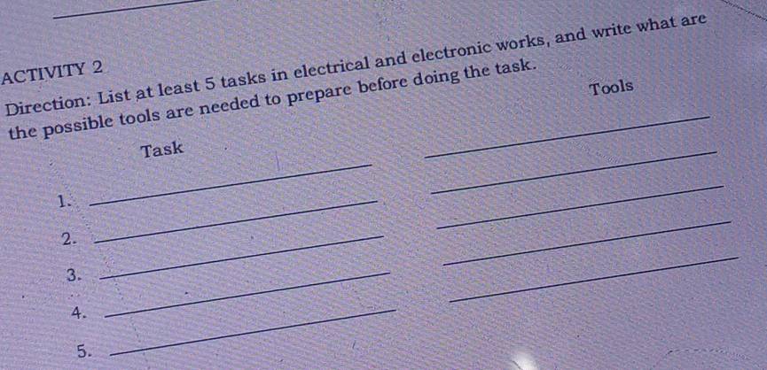 Direction: List at least 5 tasks in electrical and electronic works, and write what are 
ACTIVITY 2 
Tools 
the possible tools are needed to prepare before doing the task. 
Task 
_ 
1._ 
_ 
_ 
2._ 
_ 
3._ 
_ 
4._ 
5.