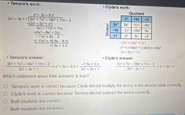 Tamara's work: Clyde's work:
2x^2-3x+1frac x^2+2x-152x^2+2x^(2x^2)+11x-22x^2+2x^2+11x=2 frac -2x^2-2x^2+11xx^(frac frac -2x^2)+5x^2+2x+2-2-2x+1
Quotient
-3x^3+10x^3=7x^3
x^2+(-15x^2)+(-4x^2)=-18x^2
5x+6x=11x
Tamara's answer: * Clyde's answer:
 (2x^4+7x^3-18x^2+11x-2)/2x^2-3x+1 =x^2+5x-5.5+ (-7.5x+3.5)/2x^2-3x+1   (2x^4+7x^3-18x^2+11x-2)/2x^2-3x+1 =x^2+5x-2
Which statement about their answers is true?
Tamara's work is correct because Clyde did not multiply the terms in the division table correctly.
Clyde's work is correct because Tamara did not subtract the terms correctly.
Both students are correct.
Both students are incorrect.