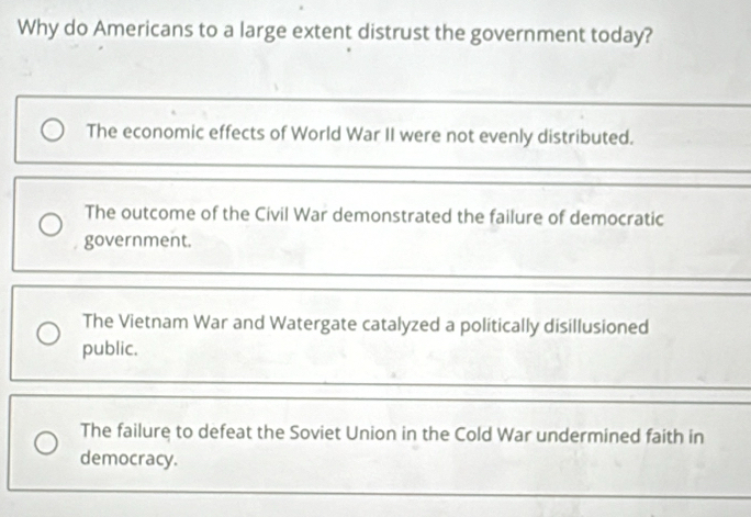 Why do Americans to a large extent distrust the government today?
The economic effects of World War II were not evenly distributed.
The outcome of the Civil War demonstrated the failure of democratic
government.
The Vietnam War and Watergate catalyzed a politically disillusioned
public.
The failure to defeat the Soviet Union in the Cold War undermined faith in
democracy.