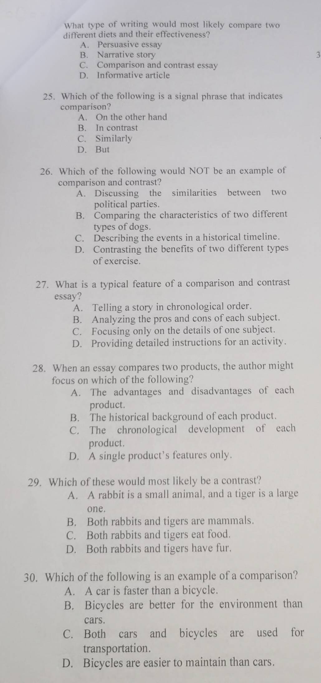 What type of writing would most likely compare two
different diets and their effectiveness?
A. Persuasive essay
B. Narrative story 3
C. Comparison and contrast essay
D. Informative article
25. Which of the following is a signal phrase that indicates
comparison?
A. On the other hand
B. In contrast
C. Similarly
D、But
26. Which of the following would NOT be an example of
comparison and contrast?
A. Discussing the similarities between two
political parties.
B. Comparing the characteristics of two different
types of dogs.
C. Describing the events in a historical timeline.
D. Contrasting the benefits of two different types
of exercise.
27. What is a typical feature of a comparison and contrast
essay?
A. Telling a story in chronological order.
B. Analyzing the pros and cons of each subject.
C. Focusing only on the details of one subject.
D. Providing detailed instructions for an activity.
28. When an essay compares two products, the author might
focus on which of the following?
A. The advantages and disadvantages of each
product.
B. The historical background of each product.
C. The chronological development of each
product.
D. A single product’s features only.
29. Which of these would most likely be a contrast?
A. A rabbit is a small animal, and a tiger is a large
one.
B. Both rabbits and tigers are mammals.
C. Both rabbits and tigers eat food.
D. Both rabbits and tigers have fur.
30. Which of the following is an example of a comparison?
A. A car is faster than a bicycle.
B. Bicycles are better for the environment than
cars.
C. Both cars and bicycles are used for
transportation.
D. Bicycles are easier to maintain than cars.