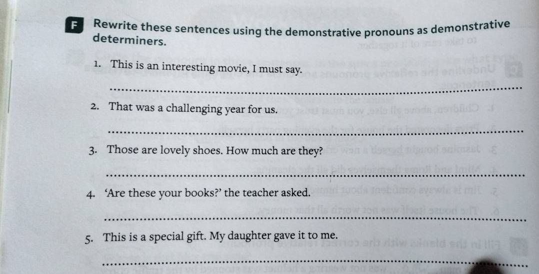 Rewrite these sentences using the demonstrative pronouns as demonstrative 
determiners. 
1. This is an interesting movie, I must say. 
_ 
2. That was a challenging year for us. 
_ 
3. Those are lovely shoes. How much are they? 
_ 
4. ‘Are these your books?’ the teacher asked. 
_ 
5. This is a special gift. My daughter gave it to me. 
_